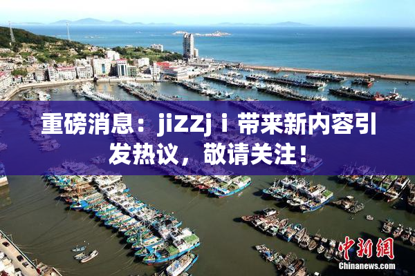 重磅消息：jiZZjⅰ带来新内容引发热议，敬请关注！
