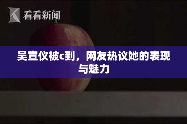 吴宣仪被c到，网友热议她的表现与魅力