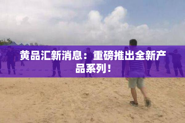 黄品汇新消息：重磅推出全新产品系列！