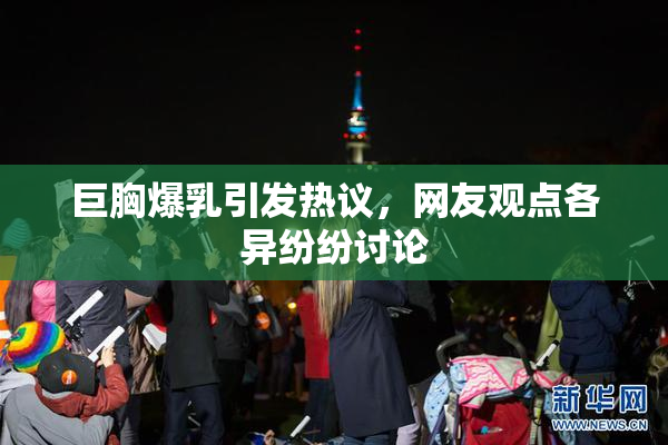 巨胸爆乳引发热议，网友观点各异纷纷讨论