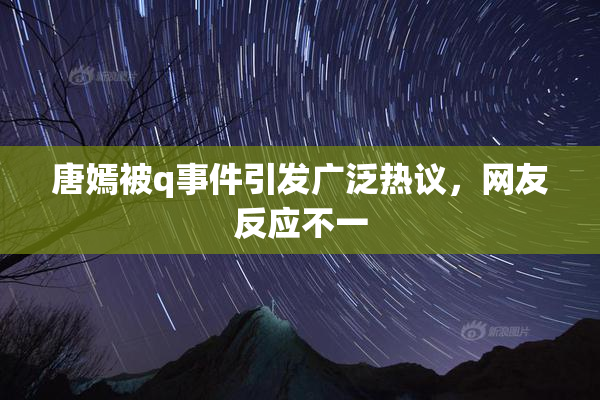 唐嫣被q事件引发广泛热议，网友反应不一