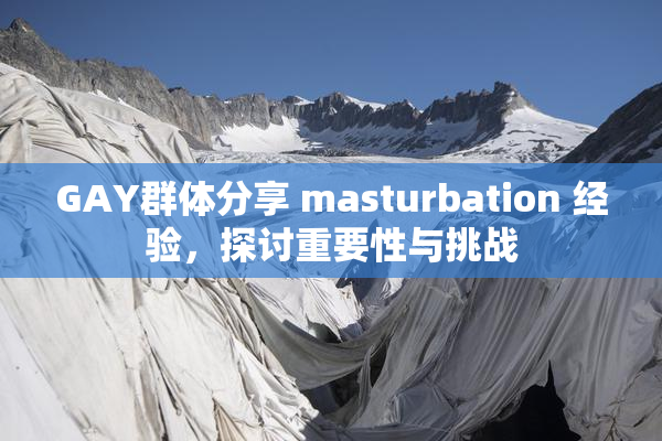 GAY群体分享 masturbation 经验，探讨重要性与挑战