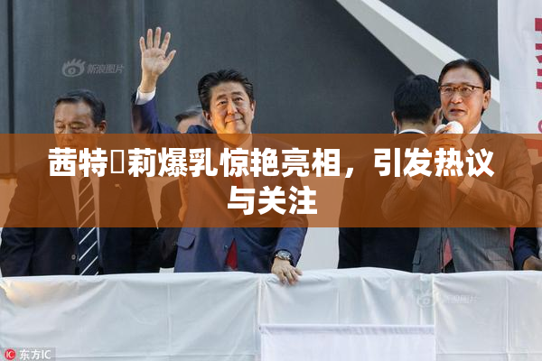 茜特菈莉爆乳惊艳亮相，引发热议与关注