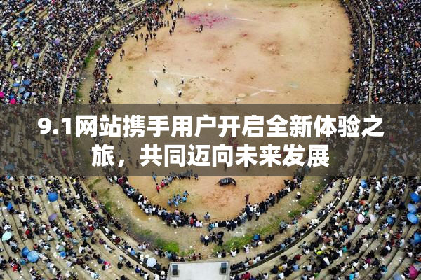 9.1网站携手用户开启全新体验之旅，共同迈向未来发展