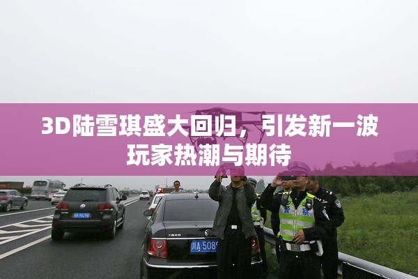 3D陆雪琪盛大回归，引发新一波玩家热潮与期待