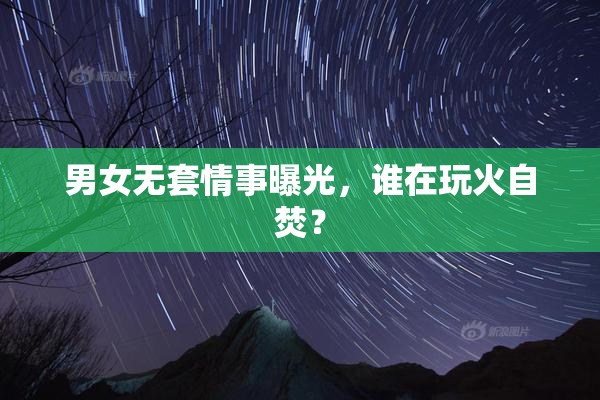 男女无套情事曝光，谁在玩火自焚？