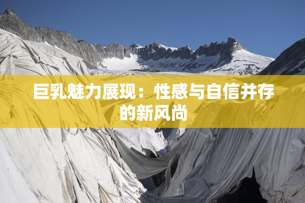 巨乳魅力展现：性感与自信并存的新风尚