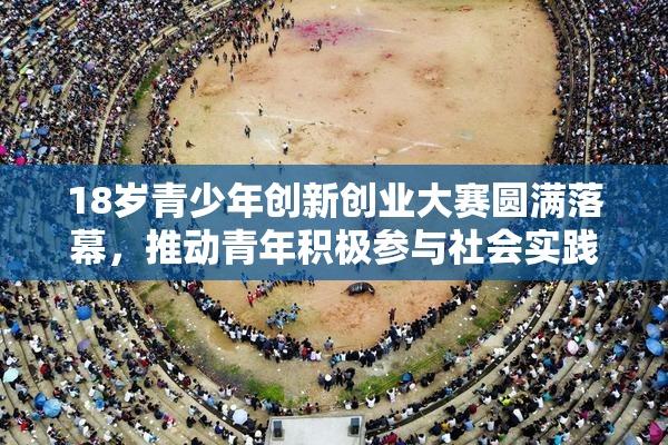 18岁青少年创新创业大赛圆满落幕，推动青年积极参与社会实践