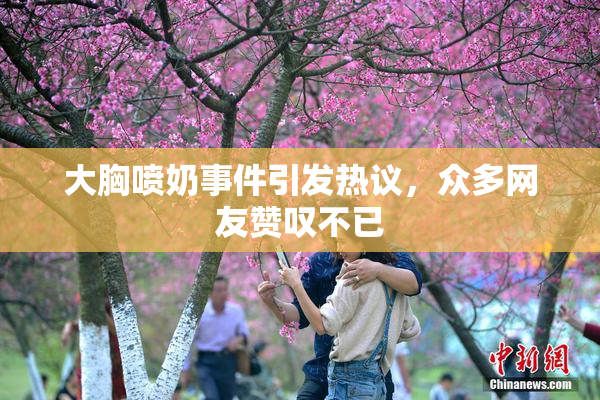 大胸喷奶事件引发热议，众多网友赞叹不已