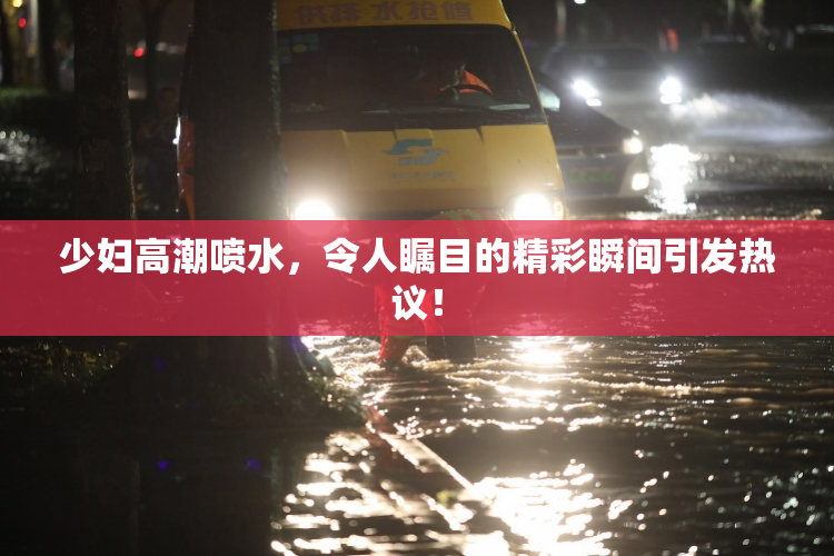 少妇高潮喷水，令人瞩目的精彩瞬间引发热议！