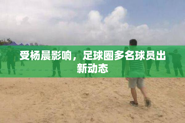 受杨晨影响，足球圈多名球员出新动态