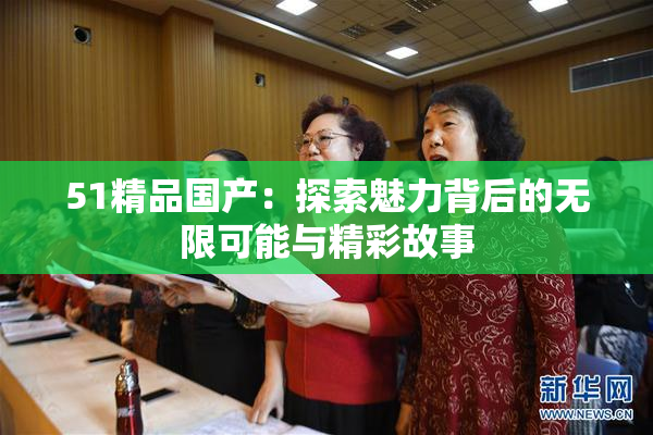 51精品国产：探索魅力背后的无限可能与精彩故事
