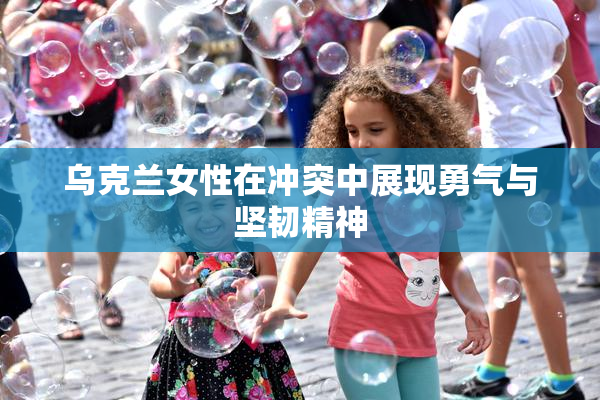 乌克兰女性在冲突中展现勇气与坚韧精神