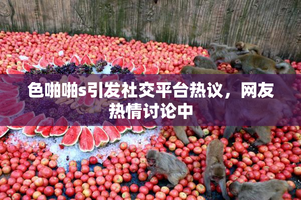 色啪啪s引发社交平台热议，网友热情讨论中