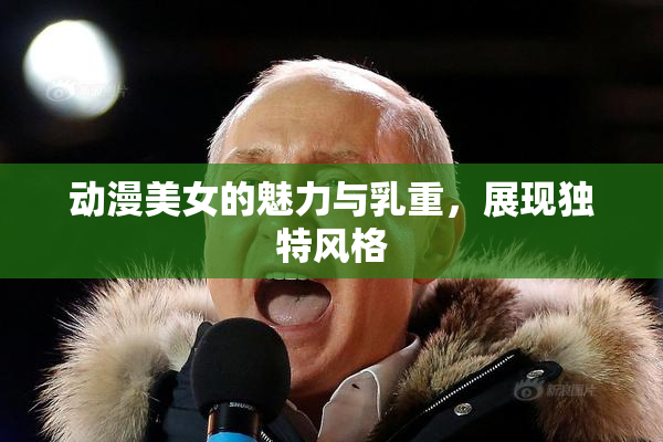 动漫美女的魅力与乳重，展现独特风格