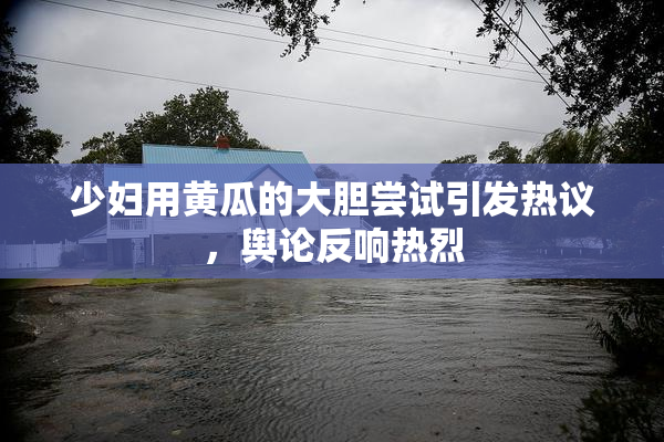 少妇用黄瓜的大胆尝试引发热议，舆论反响热烈