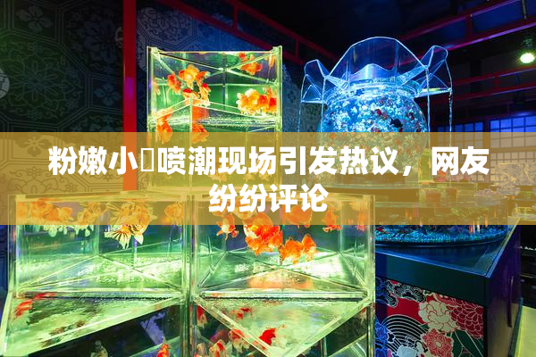 粉嫩小泬喷潮现场引发热议，网友纷纷评论