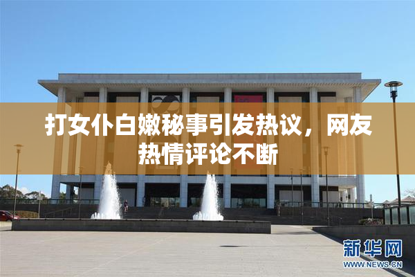 打女仆白嫩秘事引发热议，网友热情评论不断