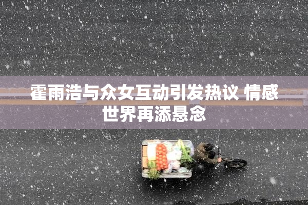 霍雨浩与众女互动引发热议 情感世界再添悬念