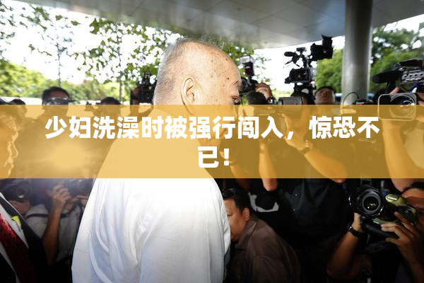 少妇洗澡时被强行闯入，惊恐不已！