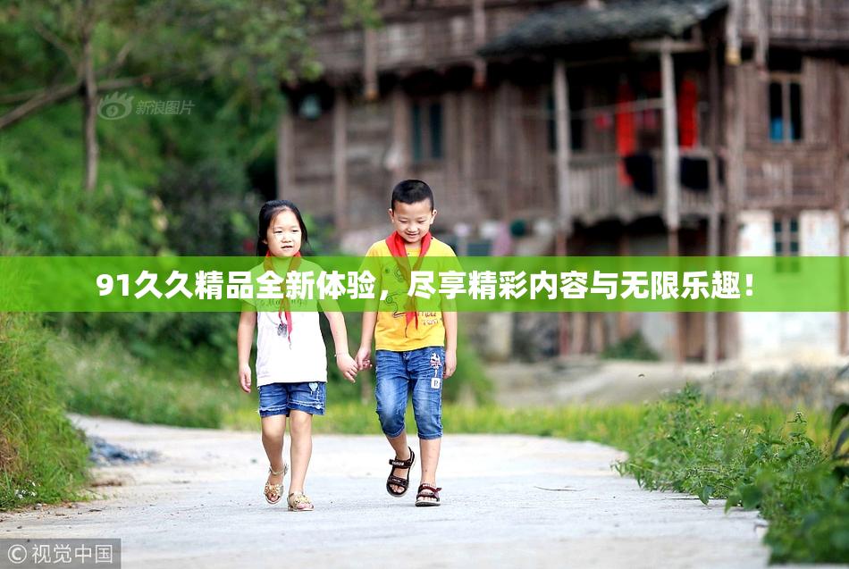 91久久精品全新体验，尽享精彩内容与无限乐趣！