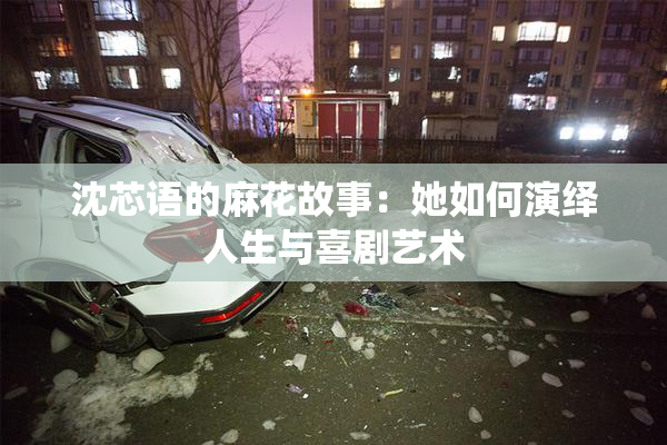 沈芯语的麻花故事：她如何演绎人生与喜剧艺术