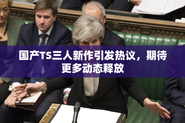 国产TS三人新作引发热议，期待更多动态释放