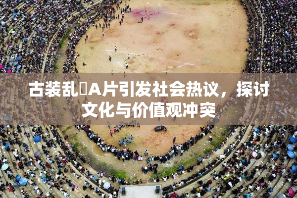 古装乱婬A片引发社会热议，探讨文化与价值观冲突