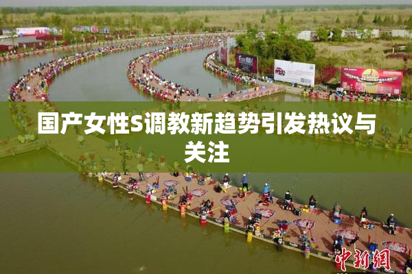 国产女性S调教新趋势引发热议与关注
