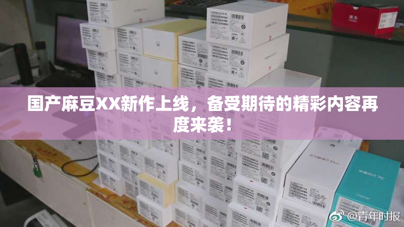国产麻豆XX新作上线，备受期待的精彩内容再度来袭！