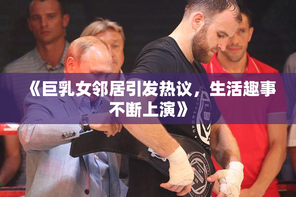 《巨乳女邻居引发热议，生活趣事不断上演》