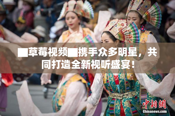 ▇草莓视频▇携手众多明星，共同打造全新视听盛宴！