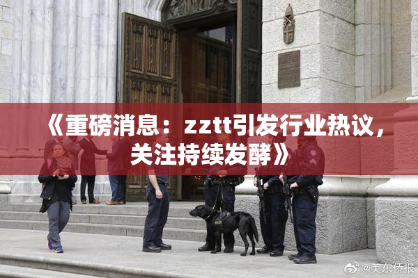 《重磅消息：zztt引发行业热议，关注持续发酵》