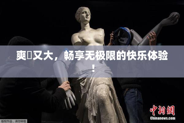 爽擼又大，畅享无极限的快乐体验！