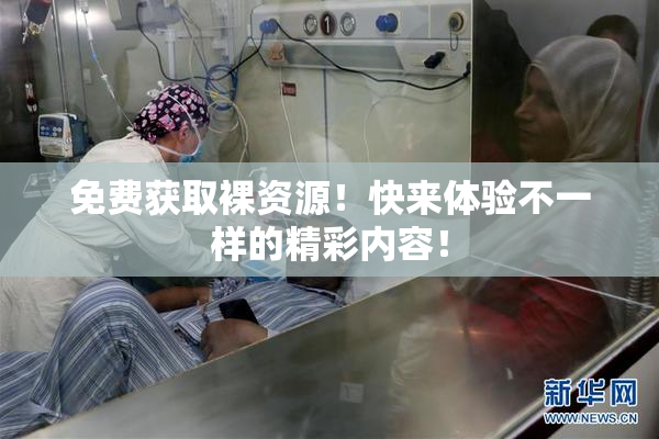 免费获取裸资源！快来体验不一样的精彩内容！