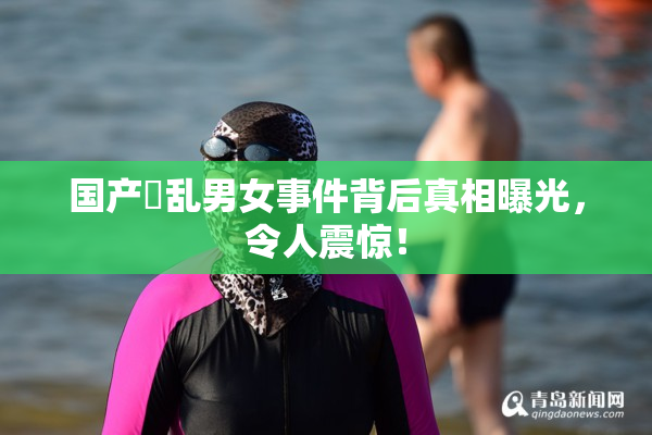国产婬乱男女事件背后真相曝光，令人震惊！
