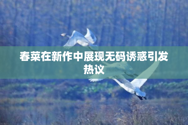 春菜在新作中展现无码诱惑引发热议