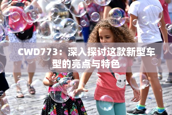 CWD773：深入探讨这款新型车型的亮点与特色