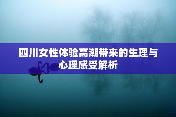 四川女性体验高潮带来的生理与心理感受解析