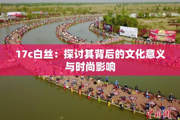 17c白丝：探讨其背后的文化意义与时尚影响