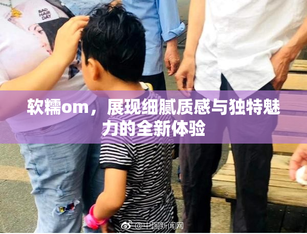 软糯om，展现细腻质感与独特魅力的全新体验