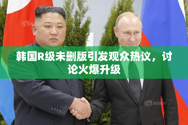 韩国R级未删版引发观众热议，讨论火爆升级
