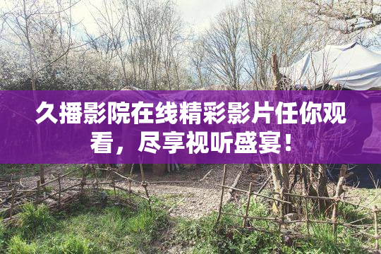 久播影院在线精彩影片任你观看，尽享视听盛宴！