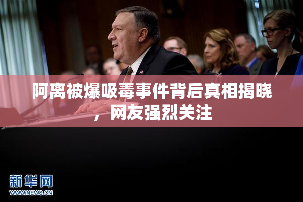 阿离被爆吸毒事件背后真相揭晓，网友强烈关注