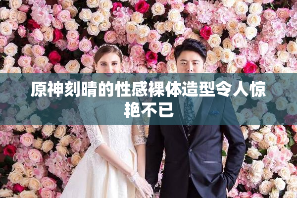 原神刻晴的性感裸体造型令人惊艳不已