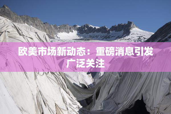 欧美市场新动态：重磅消息引发广泛关注