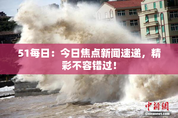 51每日：今日焦点新闻速递，精彩不容错过！