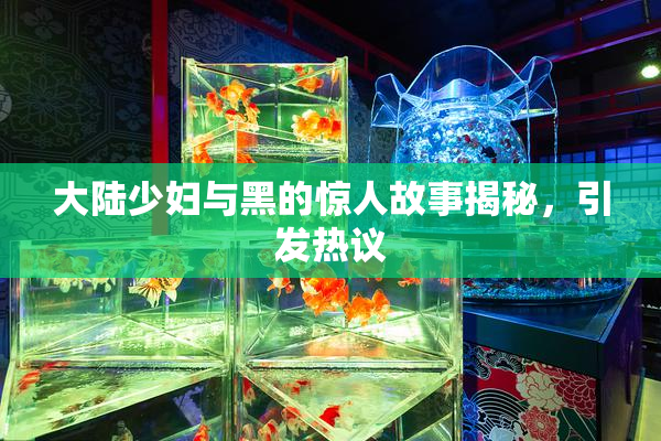 大陆少妇与黑的惊人故事揭秘，引发热议