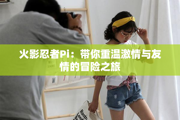 火影忍者Pi：带你重温激情与友情的冒险之旅