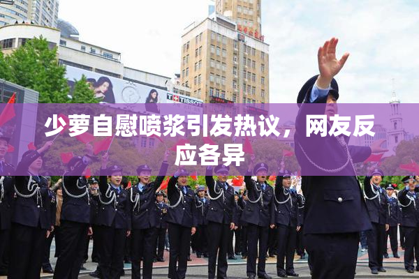 少萝自慰喷浆引发热议，网友反应各异